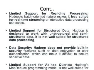 Cont..
• Limited Support for Real-time Processing:
Hadoop’s batch-oriented nature makes it less suited
for real-time streaming or interactive data processing
use cases.
• Limited Support for Structured Data: Hadoop is
designed to work with unstructured and semi-
structured data, it is not well-suited for structured
data processing
• Data Security: Hadoop does not provide built-in
security features such as data encryption or user
authentication, which can make it difficult to secure
sensitive data.
• Limited Support for Ad-hoc Queries: Hadoop’s
MapReduce programming model is not well-suited for
 