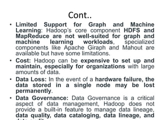 Cont..
• Limited Support for Graph and Machine
Learning: Hadoop’s core component HDFS and
MapReduce are not well-suited for graph and
machine learning workloads, specialized
components like Apache Giraph and Mahout are
available but have some limitations.
• Cost: Hadoop can be expensive to set up and
maintain, especially for organizations with large
amounts of data.
• Data Loss: In the event of a hardware failure, the
data stored in a single node may be lost
permanently.
• Data Governance: Data Governance is a critical
aspect of data management, Hadoop does not
provide a built-in feature to manage data lineage,
data quality, data cataloging, data lineage, and
 