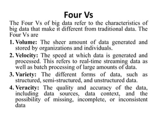 Four Vs
The Four Vs of big data refer to the characteristics of
big data that make it different from traditional data. The
Four Vs are
1. Volume: The sheer amount of data generated and
stored by organizations and individuals.
2. Velocity: The speed at which data is generated and
processed. This refers to real-time streaming data as
well as batch processing of large amounts of data.
3. Variety: The different forms of data, such as
structured, semi-structured, and unstructured data.
4. Veracity: The quality and accuracy of the data,
including data sources, data context, and the
possibility of missing, incomplete, or inconsistent
data
 