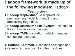 Hadoop framework is made up of
the following modules: Hadoop
Ecosystem
1.Hadoop MapReduce:- a MapReduce
programming model for handling and
processing large data.
2.Hadoop Distributed File System:- distributed
files in clusters among nodes.
3.Hadoop YARN:- a platform which manages
computing resources.
4. Hadoop Common- it contains packages and
libraries which are used for other modules.
 