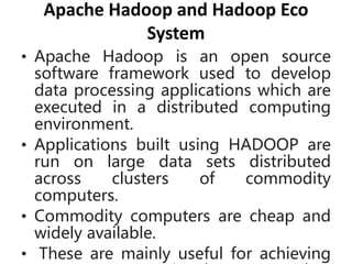 Apache Hadoop and Hadoop Eco
System
• Apache Hadoop is an open source
software framework used to develop
data processing applications which are
executed in a distributed computing
environment.
• Applications built using HADOOP are
run on large data sets distributed
across clusters of commodity
computers.
• Commodity computers are cheap and
widely available.
• These are mainly useful for achieving
 