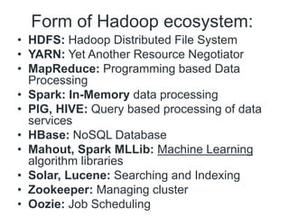 Form of Hadoop ecosystem:
• HDFS: Hadoop Distributed File System
• YARN: Yet Another Resource Negotiator
• MapReduce: Programming based Data
Processing
• Spark: In-Memory data processing
• PIG, HIVE: Query based processing of data
services
• HBase: NoSQL Database
• Mahout, Spark MLLib: Machine Learning
algorithm libraries
• Solar, Lucene: Searching and Indexing
• Zookeeper: Managing cluster
• Oozie: Job Scheduling
 