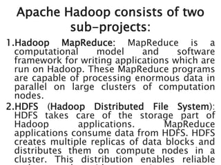 Apache Hadoop consists of two
sub-projects:
1.Hadoop MapReduce: MapReduce is a
computational model and software
framework for writing applications which are
run on Hadoop. These MapReduce programs
are capable of processing enormous data in
parallel on large clusters of computation
nodes.
2.HDFS (Hadoop Distributed File System):
HDFS takes care of the storage part of
Hadoop applications. MapReduce
applications consume data from HDFS. HDFS
creates multiple replicas of data blocks and
distributes them on compute nodes in a
cluster. This distribution enables reliable
 