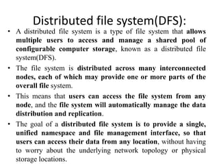 Distributed file system(DFS):
• A distributed file system is a type of file system that allows
multiple users to access and manage a shared pool of
configurable computer storage, known as a distributed file
system(DFS).
• The file system is distributed across many interconnected
nodes, each of which may provide one or more parts of the
overall file system.
• This means that users can access the file system from any
node, and the file system will automatically manage the data
distribution and replication.
• The goal of a distributed file system is to provide a single,
unified namespace and file management interface, so that
users can access their data from any location, without having
to worry about the underlying network topology or physical
storage locations.
 