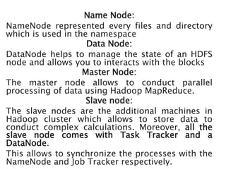 Name Node:
NameNode represented every files and directory
which is used in the namespace
Data Node:
DataNode helps to manage the state of an HDFS
node and allows you to interacts with the blocks
Master Node:
The master node allows to conduct parallel
processing of data using Hadoop MapReduce.
Slave node:
The slave nodes are the additional machines in
Hadoop cluster which allows to store data to
conduct complex calculations. Moreover, all the
slave node comes with Task Tracker and a
DataNode.
This allows to synchronize the processes with the
NameNode and Job Tracker respectively.
 