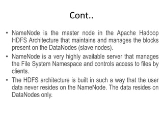Cont..
• NameNode is the master node in the Apache Hadoop
HDFS Architecture that maintains and manages the blocks
present on the DataNodes (slave nodes).
• NameNode is a very highly available server that manages
the File System Namespace and controls access to files by
clients.
• The HDFS architecture is built in such a way that the user
data never resides on the NameNode. The data resides on
DataNodes only.
 