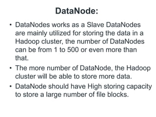 DataNode:
• DataNodes works as a Slave DataNodes
are mainly utilized for storing the data in a
Hadoop cluster, the number of DataNodes
can be from 1 to 500 or even more than
that.
• The more number of DataNode, the Hadoop
cluster will be able to store more data.
• DataNode should have High storing capacity
to store a large number of file blocks.
 