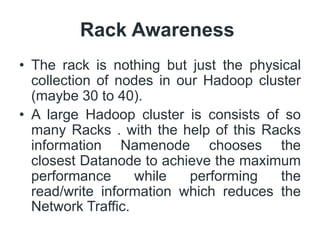 Rack Awareness
• The rack is nothing but just the physical
collection of nodes in our Hadoop cluster
(maybe 30 to 40).
• A large Hadoop cluster is consists of so
many Racks . with the help of this Racks
information Namenode chooses the
closest Datanode to achieve the maximum
performance while performing the
read/write information which reduces the
Network Traffic.
 