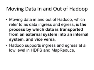 Moving Data In and Out of Hadoop
• Moving data in and out of Hadoop, which
refer to as data ingress and egress, is the
process by which data is transported
from an external system into an internal
system, and vice versa.
• Hadoop supports ingress and egress at a
low level in HDFS and MapReduce.
 