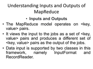 Understanding Inputs and Outputs of
MapReduce
• Inputs and Outputs
• The MapReduce model operates on <key,
value> pairs.
• It views the input to the jobs as a set of <key,
value> pairs and produces a different set of
<key, value> pairs as the output of the jobs.
• Data input is supported by two classes in this
framework, namely InputFormat and
RecordReader.
 