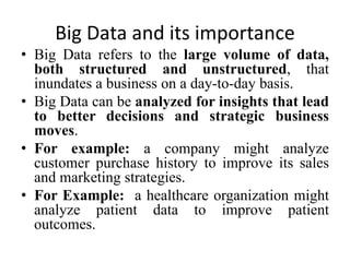 Big Data and its importance
• Big Data refers to the large volume of data,
both structured and unstructured, that
inundates a business on a day-to-day basis.
• Big Data can be analyzed for insights that lead
to better decisions and strategic business
moves.
• For example: a company might analyze
customer purchase history to improve its sales
and marketing strategies.
• For Example: a healthcare organization might
analyze patient data to improve patient
outcomes.
 