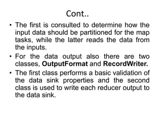Cont..
• The first is consulted to determine how the
input data should be partitioned for the map
tasks, while the latter reads the data from
the inputs.
• For the data output also there are two
classes, OutputFormat and RecordWriter.
• The first class performs a basic validation of
the data sink properties and the second
class is used to write each reducer output to
the data sink.
 