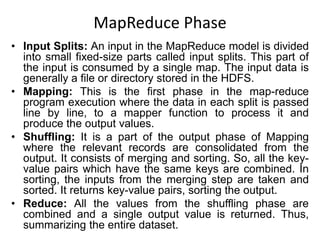MapReduce Phase
• Input Splits: An input in the MapReduce model is divided
into small fixed-size parts called input splits. This part of
the input is consumed by a single map. The input data is
generally a file or directory stored in the HDFS.
• Mapping: This is the first phase in the map-reduce
program execution where the data in each split is passed
line by line, to a mapper function to process it and
produce the output values.
• Shuffling: It is a part of the output phase of Mapping
where the relevant records are consolidated from the
output. It consists of merging and sorting. So, all the key-
value pairs which have the same keys are combined. In
sorting, the inputs from the merging step are taken and
sorted. It returns key-value pairs, sorting the output.
• Reduce: All the values from the shuffling phase are
combined and a single output value is returned. Thus,
summarizing the entire dataset.
 