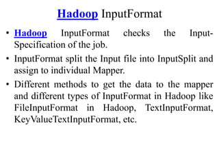 Hadoop InputFormat
• Hadoop InputFormat checks the Input-
Specification of the job.
• InputFormat split the Input file into InputSplit and
assign to individual Mapper.
• Different methods to get the data to the mapper
and different types of InputFormat in Hadoop like
FileInputFormat in Hadoop, TextInputFormat,
KeyValueTextInputFormat, etc.
 