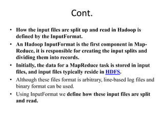 Cont.
• How the input files are split up and read in Hadoop is
defined by the InputFormat.
• An Hadoop InputFormat is the first component in Map-
Reduce, it is responsible for creating the input splits and
dividing them into records.
• Initially, the data for a MapReduce task is stored in input
files, and input files typically reside in HDFS.
• Although these files format is arbitrary, line-based log files and
binary format can be used.
• Using InputFormat we define how these input files are split
and read.
 
