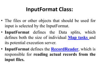 InputFormat Class:
• The files or other objects that should be used for
input is selected by the InputFormat.
• InputFormat defines the Data splits, which
defines both the size of individual Map tasks and
its potential execution server.
• InputFormat defines the RecordReader, which is
responsible for reading actual records from the
input files.
 