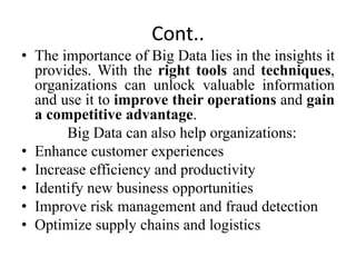 Cont..
• The importance of Big Data lies in the insights it
provides. With the right tools and techniques,
organizations can unlock valuable information
and use it to improve their operations and gain
a competitive advantage.
Big Data can also help organizations:
• Enhance customer experiences
• Increase efficiency and productivity
• Identify new business opportunities
• Improve risk management and fraud detection
• Optimize supply chains and logistics
 