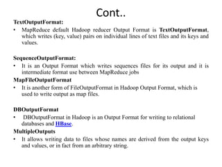 Cont..
TextOutputFormat:
• MapReduce default Hadoop reducer Output Format is TextOutputFormat,
which writes (key, value) pairs on individual lines of text files and its keys and
values.
SequenceOutputFormat:
• It is an Output Format which writes sequences files for its output and it is
intermediate format use between MapReduce jobs
MapFileOutputFormat
• It is another form of FileOutputFormat in Hadoop Output Format, which is
used to write output as map files.
DBOutputFormat
• DBOutputFormat in Hadoop is an Output Format for writing to relational
databases and HBase.
MultipleOutputs
• It allows writing data to files whose names are derived from the output keys
and values, or in fact from an arbitrary string.
 