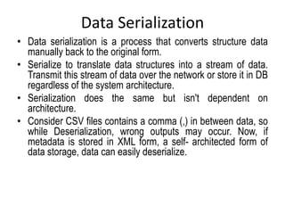 Data Serialization
• Data serialization is a process that converts structure data
manually back to the original form.
• Serialize to translate data structures into a stream of data.
Transmit this stream of data over the network or store it in DB
regardless of the system architecture.
• Serialization does the same but isn't dependent on
architecture.
• Consider CSV files contains a comma (,) in between data, so
while Deserialization, wrong outputs may occur. Now, if
metadata is stored in XML form, a self- architected form of
data storage, data can easily deserialize.
 