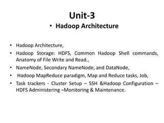 Unit-3
• Hadoop Architecture
• Hadoop Architecture,
• Hadoop Storage: HDFS, Common Hadoop Shell commands,
Anatomy of File Write and Read.,
• NameNode, Secondary NameNode, and DataNode,
• Hadoop MapReduce paradigm, Map and Reduce tasks, Job,
• Task trackers - Cluster Setup – SSH &Hadoop Configuration –
HDFS Administering –Monitoring & Maintenance.
 