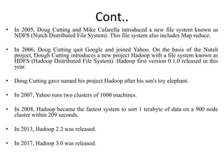 Cont..
• In 2005, Doug Cutting and Mike Cafarella introduced a new file system known as
NDFS (Nutch Distributed File System). This file system also includes Map reduce.
• In 2006, Doug Cutting quit Google and joined Yahoo. On the basis of the Nutch
project, Dough Cutting introduces a new project Hadoop with a file system known as
HDFS (Hadoop Distributed File System). Hadoop first version 0.1.0 released in this
year.
• Doug Cutting gave named his project Hadoop after his son's toy elephant.
• In 2007, Yahoo runs two clusters of 1000 machines.
• In 2008, Hadoop became the fastest system to sort 1 terabyte of data on a 900 node
cluster within 209 seconds.
• In 2013, Hadoop 2.2 was released.
• In 2017, Hadoop 3.0 was released.
 