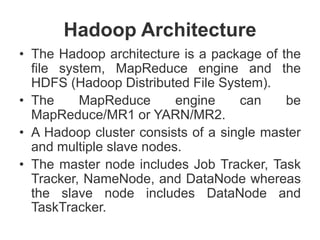 Hadoop Architecture
• The Hadoop architecture is a package of the
file system, MapReduce engine and the
HDFS (Hadoop Distributed File System).
• The MapReduce engine can be
MapReduce/MR1 or YARN/MR2.
• A Hadoop cluster consists of a single master
and multiple slave nodes.
• The master node includes Job Tracker, Task
Tracker, NameNode, and DataNode whereas
the slave node includes DataNode and
TaskTracker.
 