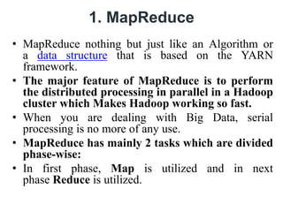 1. MapReduce
• MapReduce nothing but just like an Algorithm or
a data structure that is based on the YARN
framework.
• The major feature of MapReduce is to perform
the distributed processing in parallel in a Hadoop
cluster which Makes Hadoop working so fast.
• When you are dealing with Big Data, serial
processing is no more of any use.
• MapReduce has mainly 2 tasks which are divided
phase-wise:
• In first phase, Map is utilized and in next
phase Reduce is utilized.
 