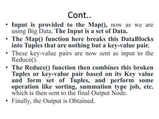 Cont..
• Input is provided to the Map(), now as we are
using Big Data. The Input is a set of Data.
• The Map() function here breaks this DataBlocks
into Tuples that are nothing but a key-value pair.
• These key-value pairs are now sent as input to the
Reduce().
• The Reduce() function then combines this broken
Tuples or key-value pair based on its Key value
and form set of Tuples, and perform some
operation like sorting, summation type job, etc.
which is then sent to the final Output Node.
• Finally, the Output is Obtained.
 