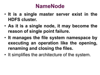 NameNode
• It is a single master server exist in the
HDFS cluster.
• As it is a single node, it may become the
reason of single point failure.
• It manages the file system namespace by
executing an operation like the opening,
renaming and closing the files.
• It simplifies the architecture of the system.
 