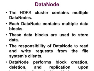 DataNode
• The HDFS cluster contains multiple
DataNodes.
• Each DataNode contains multiple data
blocks.
• These data blocks are used to store
data.
• The responsibility of DataNode to read
and write requests from the file
system's clients.
• DataNode performs block creation,
deletion, and replication upon
 