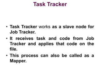 Task Tracker
• Task Tracker works as a slave node for
Job Tracker.
• It receives task and code from Job
Tracker and applies that code on the
file.
• This process can also be called as a
Mapper.
 