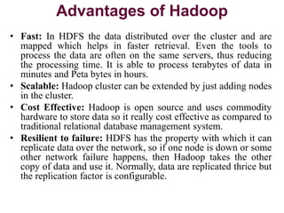 Advantages of Hadoop
• Fast: In HDFS the data distributed over the cluster and are
mapped which helps in faster retrieval. Even the tools to
process the data are often on the same servers, thus reducing
the processing time. It is able to process terabytes of data in
minutes and Peta bytes in hours.
• Scalable: Hadoop cluster can be extended by just adding nodes
in the cluster.
• Cost Effective: Hadoop is open source and uses commodity
hardware to store data so it really cost effective as compared to
traditional relational database management system.
• Resilient to failure: HDFS has the property with which it can
replicate data over the network, so if one node is down or some
other network failure happens, then Hadoop takes the other
copy of data and use it. Normally, data are replicated thrice but
the replication factor is configurable.
 