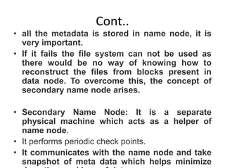 Cont..
• all the metadata is stored in name node, it is
very important.
• If it fails the file system can not be used as
there would be no way of knowing how to
reconstruct the files from blocks present in
data node. To overcome this, the concept of
secondary name node arises.
• Secondary Name Node: It is a separate
physical machine which acts as a helper of
name node.
• It performs periodic check points.
• It communicates with the name node and take
snapshot of meta data which helps minimize
 