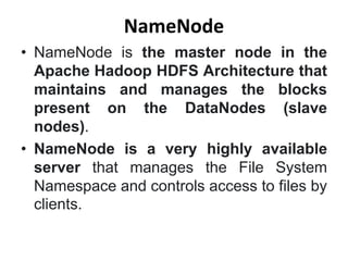 NameNode
• NameNode is the master node in the
Apache Hadoop HDFS Architecture that
maintains and manages the blocks
present on the DataNodes (slave
nodes).
• NameNode is a very highly available
server that manages the File System
Namespace and controls access to files by
clients.
 