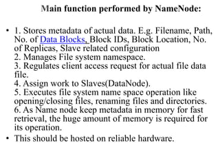 Main function performed by NameNode:
• 1. Stores metadata of actual data. E.g. Filename, Path,
No. of Data Blocks, Block IDs, Block Location, No.
of Replicas, Slave related configuration
2. Manages File system namespace.
3. Regulates client access request for actual file data
file.
4. Assign work to Slaves(DataNode).
5. Executes file system name space operation like
opening/closing files, renaming files and directories.
6. As Name node keep metadata in memory for fast
retrieval, the huge amount of memory is required for
its operation.
• This should be hosted on reliable hardware.
 