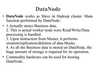 DataNode
• DataNode works as Slave in Hadoop cluster. Main
function performed by DataNode:
• 1.Actually stores Business data.
2. This is actual worker node were Read/Write/Data
processing is handled.
3. Upon instruction from Master, it performs
creation/replication/deletion of data blocks.
4. As all the Business data is stored on DataNode, the
huge amount of storage is required for its operation.
• Commodity hardware can be used for hosting
DataNode.
 