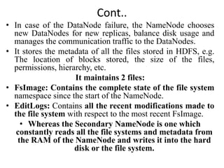Cont..
• In case of the DataNode failure, the NameNode chooses
new DataNodes for new replicas, balance disk usage and
manages the communication traffic to the DataNodes.
• It stores the metadata of all the files stored in HDFS, e.g.
The location of blocks stored, the size of the files,
permissions, hierarchy, etc.
It maintains 2 files:
• FsImage: Contains the complete state of the file system
namespace since the start of the NameNode.
• EditLogs: Contains all the recent modifications made to
the file system with respect to the most recent FsImage.
• Whereas the Secondary NameNode is one which
constantly reads all the file systems and metadata from
the RAM of the NameNode and writes it into the hard
disk or the file system.
 