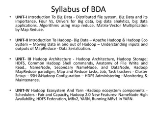 Syllabus of BDA
• UNIT-I Introduction To Big Data - Distributed file system, Big Data and its
importance, Four Vs, Drivers for Big data, big data analytics, big data
applications. Algorithms using map reduce, Matrix-Vector Multiplication
by Map Reduce.
• UNIT-II Introduction To Hadoop- Big Data – Apache Hadoop & Hadoop Eco
System – Moving Data in and out of Hadoop – Understanding inputs and
outputs of MapReduce - Data Serialization.
• UNIT- III Hadoop Architecture - Hadoop Architecture, Hadoop Storage:
HDFS, Common Hadoop Shell commands, Anatomy of File Write and
Read., NameNode, Secondary NameNode, and DataNode, Hadoop
MapReduce paradigm, Map and Reduce tasks, Job, Task trackers - Cluster
Setup – SSH &Hadoop Configuration – HDFS Administering –Monitoring &
Maintenance.
• UNIT-IV Hadoop Ecosystem And Yarn -Hadoop ecosystem components -
Schedulers - Fair and Capacity, Hadoop 2.0 New Features- NameNode High
Availability, HDFS Federation, MRv2, YARN, Running MRv1 in YARN.
 