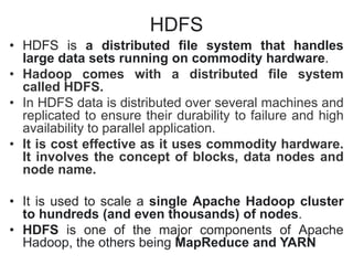 HDFS
• HDFS is a distributed file system that handles
large data sets running on commodity hardware.
• Hadoop comes with a distributed file system
called HDFS.
• In HDFS data is distributed over several machines and
replicated to ensure their durability to failure and high
availability to parallel application.
• It is cost effective as it uses commodity hardware.
It involves the concept of blocks, data nodes and
node name.
• It is used to scale a single Apache Hadoop cluster
to hundreds (and even thousands) of nodes.
• HDFS is one of the major components of Apache
Hadoop, the others being MapReduce and YARN
 