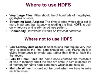 Where to use HDFS
• Very Large Files: Files should be of hundreds of megabytes,
gigabytes or more.
• Streaming Data Access: The time to read whole data set is
more important than latency in reading the first. HDFS is built
on write-once and read-many-times pattern.
• Commodity Hardware: It works on low cost hardware.
Where not to use HDFS
• Low Latency data access: Applications that require very less
time to access the first data should not use HDFS as it is
giving importance to whole data rather than time to fetch the
first record.
• Lots Of Small Files:The name node contains the metadata
of files in memory and if the files are small in size it takes a lot
of memory for name node's memory which is not feasible.
• Multiple Writes:It should not be used when we have to write
multiple times.
 
