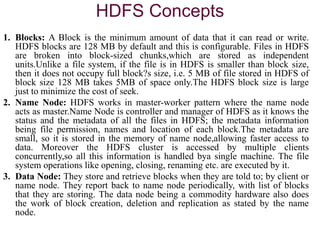 HDFS Concepts
1. Blocks: A Block is the minimum amount of data that it can read or write.
HDFS blocks are 128 MB by default and this is configurable. Files in HDFS
are broken into block-sized chunks,which are stored as independent
units.Unlike a file system, if the file is in HDFS is smaller than block size,
then it does not occupy full block?s size, i.e. 5 MB of file stored in HDFS of
block size 128 MB takes 5MB of space only.The HDFS block size is large
just to minimize the cost of seek.
2. Name Node: HDFS works in master-worker pattern where the name node
acts as master.Name Node is controller and manager of HDFS as it knows the
status and the metadata of all the files in HDFS; the metadata information
being file permission, names and location of each block.The metadata are
small, so it is stored in the memory of name node,allowing faster access to
data. Moreover the HDFS cluster is accessed by multiple clients
concurrently,so all this information is handled bya single machine. The file
system operations like opening, closing, renaming etc. are executed by it.
3. Data Node: They store and retrieve blocks when they are told to; by client or
name node. They report back to name node periodically, with list of blocks
that they are storing. The data node being a commodity hardware also does
the work of block creation, deletion and replication as stated by the name
node.
 