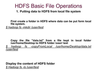 HDFS Basic File Operations
1. Putting data to HDFS from local file system
First create a folder in HDFS where data can be put form local
file system.
$ hadoop fs -mkdir /user/test
Copy the file "data.txt" from a file kept in local folder
/usr/home/Desktop to HDFS folder /user/ test
$ hadoop fs -copyFromLocal /usr/home/Desktop/data.txt
/user/test
Display the content of HDFS folder
$ Hadoop fs -ls /user/test
 