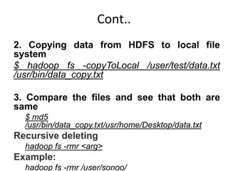Cont..
2. Copying data from HDFS to local file
system
$ hadoop fs -copyToLocal /user/test/data.txt
/usr/bin/data_copy.txt
3. Compare the files and see that both are
same
$ md5
/usr/bin/data_copy.txt/usr/home/Desktop/data.txt
Recursive deleting
hadoop fs -rmr <arg>
Example:
hadoop fs -rmr /user/sonoo/
 