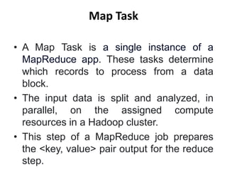 Map Task
• A Map Task is a single instance of a
MapReduce app. These tasks determine
which records to process from a data
block.
• The input data is split and analyzed, in
parallel, on the assigned compute
resources in a Hadoop cluster.
• This step of a MapReduce job prepares
the <key, value> pair output for the reduce
step.
 