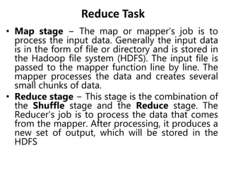 Reduce Task
• Map stage − The map or mapper’s job is to
process the input data. Generally the input data
is in the form of file or directory and is stored in
the Hadoop file system (HDFS). The input file is
passed to the mapper function line by line. The
mapper processes the data and creates several
small chunks of data.
• Reduce stage − This stage is the combination of
the Shuffle stage and the Reduce stage. The
Reducer’s job is to process the data that comes
from the mapper. After processing, it produces a
new set of output, which will be stored in the
HDFS
 