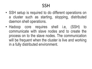 SSH
• SSH setup is required to do different operations on
a cluster such as starting, stopping, distributed
daemon shell operations.
• Hadoop core requires shell i.e, (SSH) to
communicate with slave nodes and to create the
process on to the slave nodes. The communication
will be frequent when the cluster is live and working
in a fully distributed environment.
 