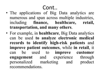Cont..
• The applications of Big Data analytics are
numerous and span across multiple industries,
including finance, healthcare, retail,
transportation, and many others.
• For example, in healthcare, Big Data analytics
can be used to analyze electronic medical
records to identify high-risk patients and
improve patient outcomes, while in retail, it
can be used to improve customer
engagement and experience through
personalized marketing and product
recommendations.
 
