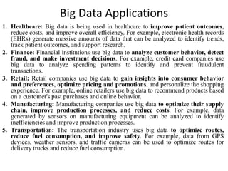 Big Data Applications
1. Healthcare: Big data is being used in healthcare to improve patient outcomes,
reduce costs, and improve overall efficiency. For example, electronic health records
(EHRs) generate massive amounts of data that can be analyzed to identify trends,
track patient outcomes, and support research.
2. Finance: Financial institutions use big data to analyze customer behavior, detect
fraud, and make investment decisions. For example, credit card companies use
big data to analyze spending patterns to identify and prevent fraudulent
transactions.
3. Retail: Retail companies use big data to gain insights into consumer behavior
and preferences, optimize pricing and promotions, and personalize the shopping
experience. For example, online retailers use big data to recommend products based
on a customer's past purchases and online behavior.
4. Manufacturing: Manufacturing companies use big data to optimize their supply
chain, improve production processes, and reduce costs. For example, data
generated by sensors on manufacturing equipment can be analyzed to identify
inefficiencies and improve production processes.
5. Transportation: The transportation industry uses big data to optimize routes,
reduce fuel consumption, and improve safety. For example, data from GPS
devices, weather sensors, and traffic cameras can be used to optimize routes for
delivery trucks and reduce fuel consumption.
 