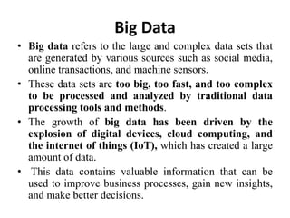 Big Data
• Big data refers to the large and complex data sets that
are generated by various sources such as social media,
online transactions, and machine sensors.
• These data sets are too big, too fast, and too complex
to be processed and analyzed by traditional data
processing tools and methods.
• The growth of big data has been driven by the
explosion of digital devices, cloud computing, and
the internet of things (IoT), which has created a large
amount of data.
• This data contains valuable information that can be
used to improve business processes, gain new insights,
and make better decisions.
 