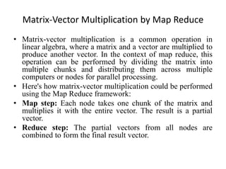 Matrix-Vector Multiplication by Map Reduce
• Matrix-vector multiplication is a common operation in
linear algebra, where a matrix and a vector are multiplied to
produce another vector. In the context of map reduce, this
operation can be performed by dividing the matrix into
multiple chunks and distributing them across multiple
computers or nodes for parallel processing.
• Here's how matrix-vector multiplication could be performed
using the Map Reduce framework:
• Map step: Each node takes one chunk of the matrix and
multiplies it with the entire vector. The result is a partial
vector.
• Reduce step: The partial vectors from all nodes are
combined to form the final result vector.
 